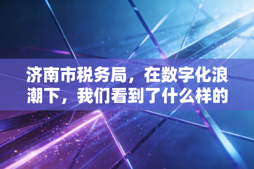 济南市税务局，在数字化浪潮下，我们看到了什么样的税务新生态？