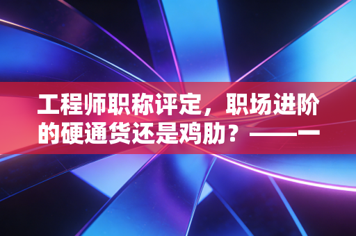 工程师职称评定，职场进阶的硬通货还是鸡肋？——一位从业者的深度观察与独白