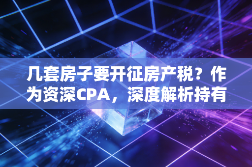 几套房子要开征房产税？作为资深CPA，深度解析持有成本时代的到来与资产保卫战
