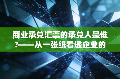 商业承兑汇票的承兑人是谁?——从一张纸看透企业的信用底牌