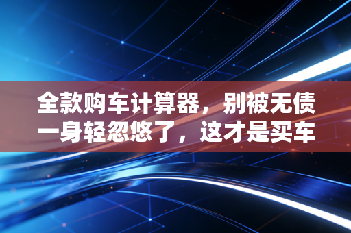 全款购车计算器,别被无债一身轻忽悠了,这才是买车背后的财务真相