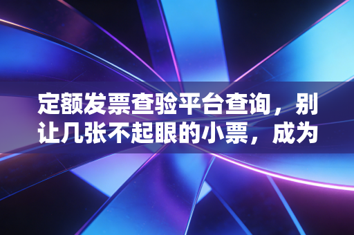 定额发票查验平台查询，别让几张不起眼的小票，成为你税务合规路上的隐形炸弹