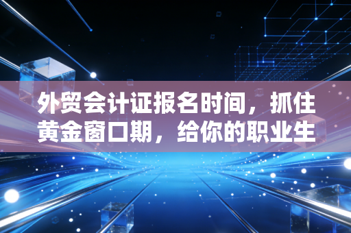 外贸会计证报名时间，抓住黄金窗口期，给你的职业生涯加个双保险