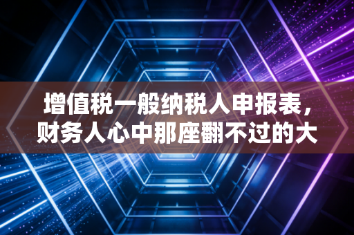 增值税一般纳税人申报表,财务人心中那座翻不过的大山?其实没那么难