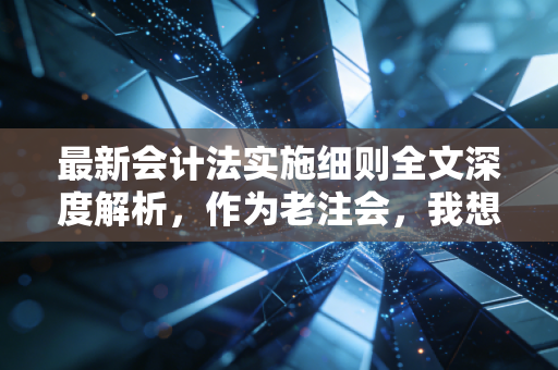 最新会计法实施细则全文深度解析,作为老注会,我想聊聊这次变革背后的狠劲与温情