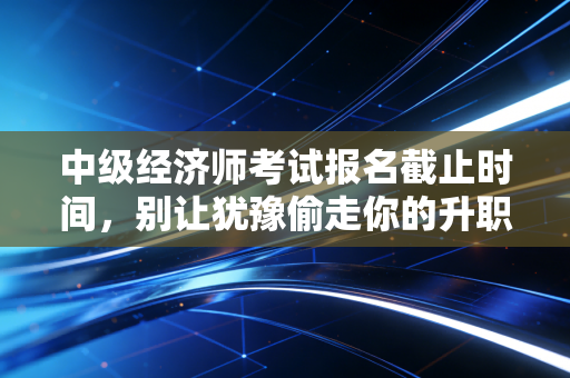 中级经济师考试报名截止时间，别让犹豫偷走你的升职加薪机会