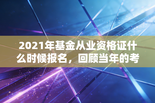 2021年基金从业资格证什么时候报名，回顾当年的考试节奏与备考启示