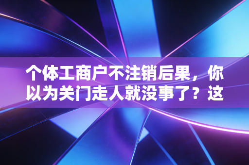 个体工商户不注销后果，你以为关门走人就没事了？这几个隐形炸弹可能炸飞你的未来