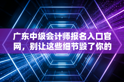 广东中级会计师报名入口官网,别让这些细节毁了你的考证梦,全流程深度解析
