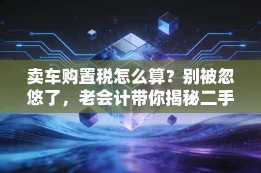 卖车购置税怎么算？别被忽悠了，老会计带你揭秘二手车交易的税务真相