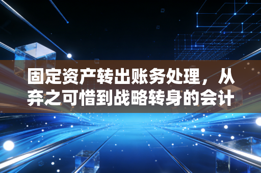 固定资产转出账务处理,从弃之可惜到战略转身的会计实操全解