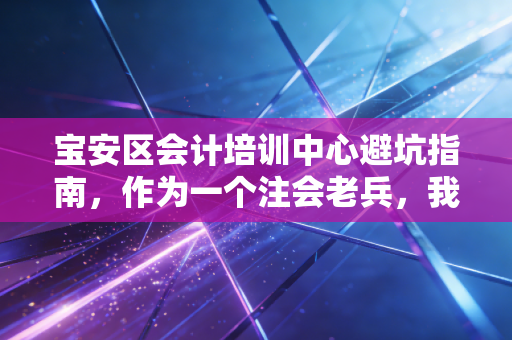 宝安区会计培训中心避坑指南，作为一个注会老兵，我想聊聊这行到底该怎么学