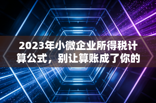 2023年小微企业所得税计算公式，别让算账成了你的心病，这篇保姆级教程请收好