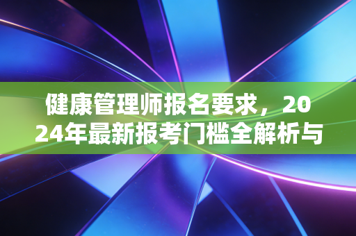 健康管理师报名要求,2024年最新报考门槛全解析与职业价值深度思考