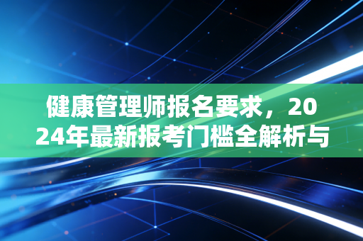 健康管理师报名要求，2024年最新报考门槛全解析与职业价值深度思考