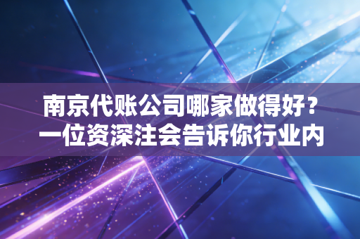 南京代账公司哪家做得好？一位资深注会告诉你行业内幕与避坑指南