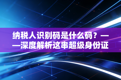 纳税人识别码是什么码?——深度解析这串超级身份证在商业生存中的关键作用
