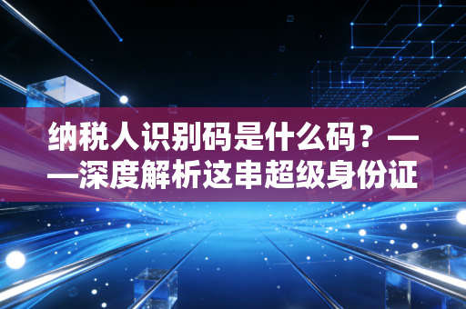 纳税人识别码是什么码?——深度解析这串超级身份证在商业生存中的关键作用