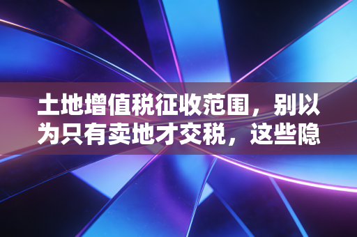 土地增值税征收范围，别以为只有卖地才交税，这些隐秘角落往往让人防不胜防