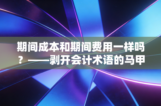 期间成本和期间费用一样吗？——剥开会计术语的马甲，聊聊实务中的那些坑