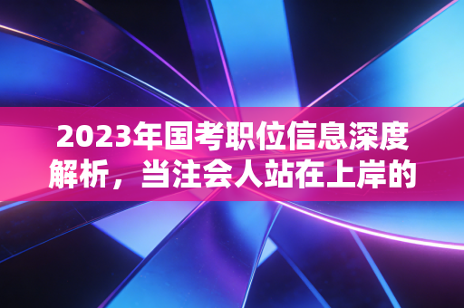 2023年国考职位信息深度解析,当注会人站在上岸的十字路口,是坚守审计还是拥抱体制?