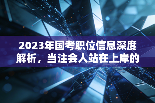 2023年国考职位信息深度解析,当注会人站在上岸的十字路口,是坚守审计还是拥抱体制?