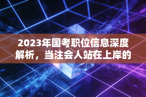 2023年国考职位信息深度解析，当注会人站在上岸的十字路口，是坚守审计还是拥抱体制？
