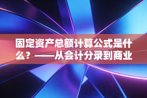 固定资产总额计算公式是什么?——从会计分录到商业决策的深度解析