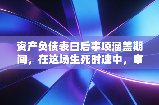 资产负债表日后事项涵盖期间，在这场生死时速中，审计师如何守住最后的防线？