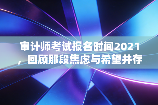 审计师考试报名时间2021，回顾那段焦虑与希望并存的备考岁月