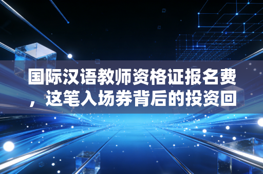 国际汉语教师资格证报名费,这笔入场券背后的投资回报率分析