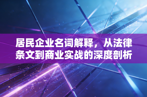 居民企业名词解释，从法律条文到商业实战的深度剖析