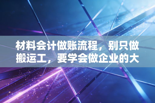材料会计做账流程,别只做搬运工,要学会做企业的大管家