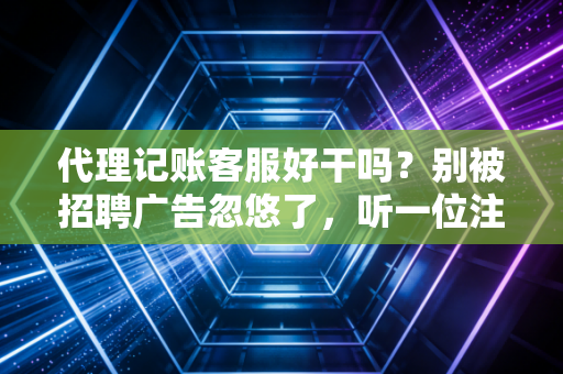 代理记账客服好干吗？别被招聘广告忽悠了，听一位注会行业老兵的大实话