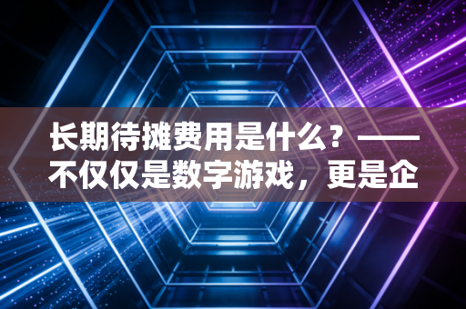 长期待摊费用是什么?——不仅仅是数字游戏,更是企业经营的隐形买单逻辑