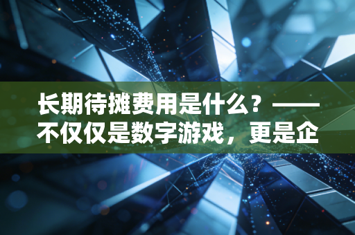 长期待摊费用是什么？——不仅仅是数字游戏，更是企业经营的隐形买单逻辑