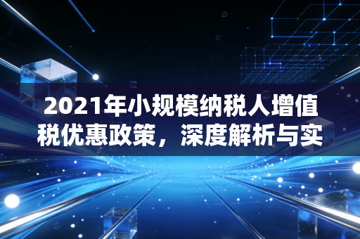 2021年小规模纳税人增值税优惠政策，深度解析与实操指南——给小微企业的及时雨