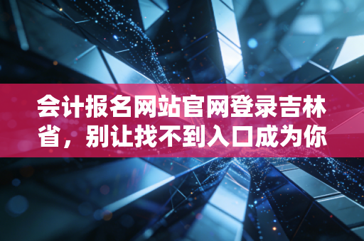 会计报名网站官网登录吉林省，别让找不到入口成为你拿证路上的第一只拦路虎