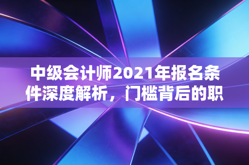 中级会计师2021年报名条件深度解析，门槛背后的职场逻辑与人生启示