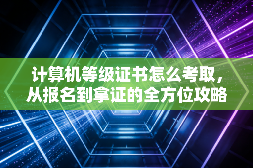 计算机等级证书怎么考取，从报名到拿证的全方位攻略与注会视角的深度解析