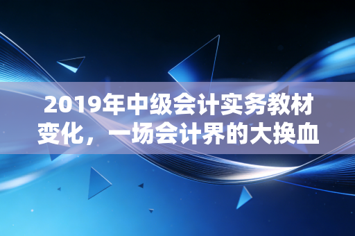 2019年中级会计实务教材变化，一场会计界的大换血，你准备好了吗？