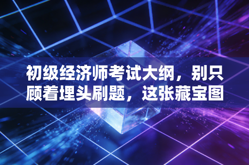 初级经济师考试大纲,别只顾着埋头刷题,这张藏宝图你真的读懂了吗?