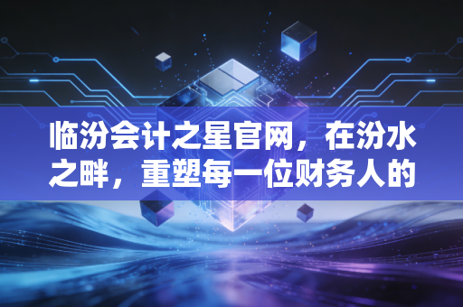 临汾会计之星官网,在汾水之畔,重塑每一位财务人的职业信仰