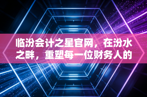临汾会计之星官网,在汾水之畔,重塑每一位财务人的职业信仰