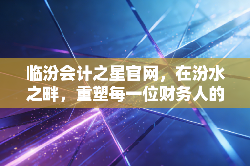 临汾会计之星官网，在汾水之畔，重塑每一位财务人的职业信仰