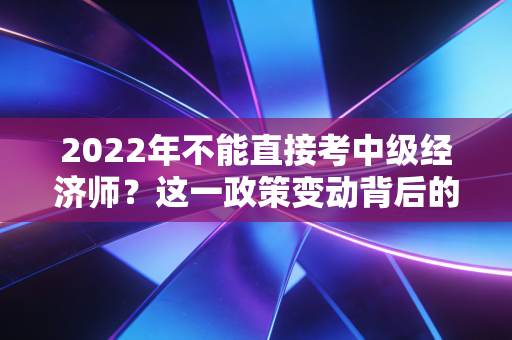 2022年不能直接考中级经济师？这一政策变动背后的真相与你的应对之道