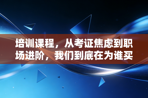 培训课程,从考证焦虑到职场进阶,我们到底在为谁买单?