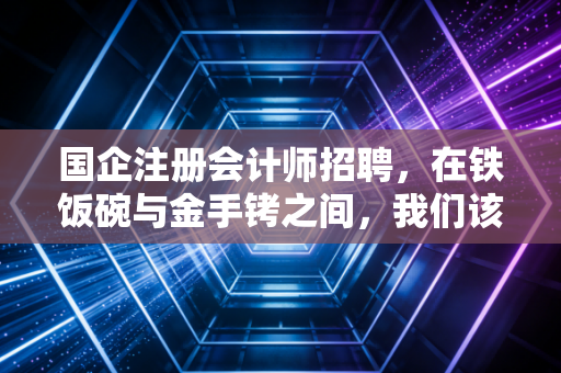 国企注册会计师招聘，在铁饭碗与金手铐之间，我们该如何抉择？