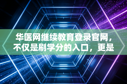 华医网继续教育登录官网，不仅是刷学分的入口，更是医者成长的必经之路