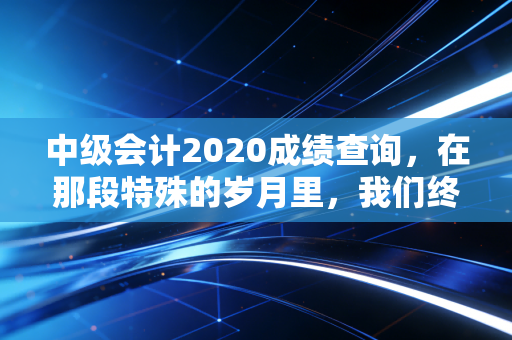 中级会计2020成绩查询，在那段特殊的岁月里，我们终于等来了答案